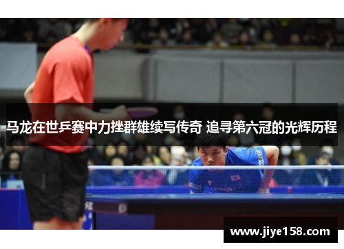 马龙在世乒赛中力挫群雄续写传奇 追寻第六冠的光辉历程