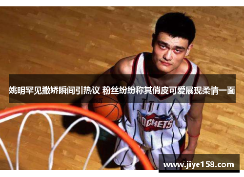 姚明罕见撒娇瞬间引热议 粉丝纷纷称其俏皮可爱展现柔情一面