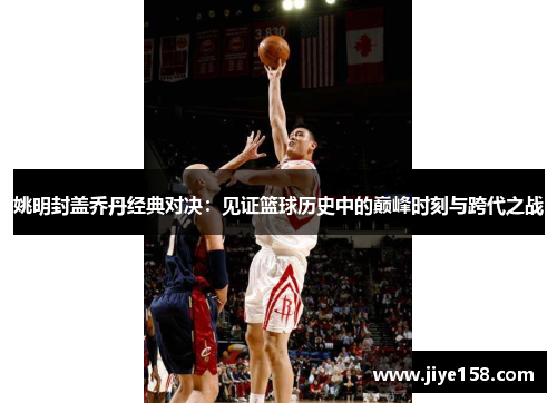 姚明封盖乔丹经典对决：见证篮球历史中的巅峰时刻与跨代之战