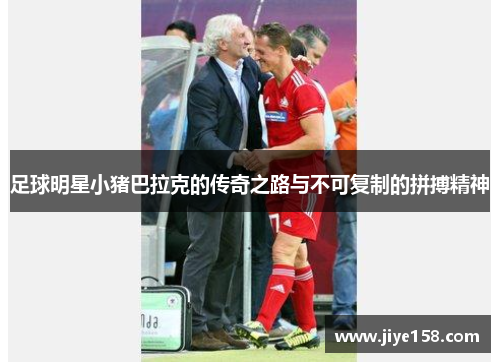 足球明星小猪巴拉克的传奇之路与不可复制的拼搏精神