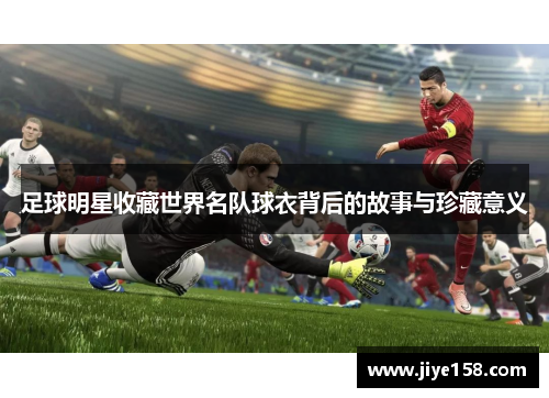 足球明星收藏世界名队球衣背后的故事与珍藏意义