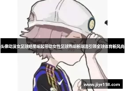 头像动漫女足球明星崛起带动女性足球热潮新潮流引领全球体育新风尚