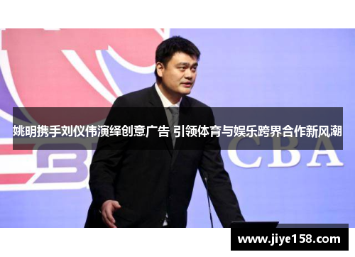 姚明携手刘仪伟演绎创意广告 引领体育与娱乐跨界合作新风潮